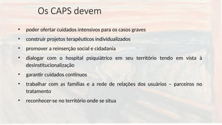 Os CAPS devem
• poder ofertar cuidados intensivos para os casos graves
• construir projetos terapêuticos individualizados
• promover a reinserção social e cidadania
• dialogar com o hospital psiquiátrico em seu território tendo em vista à
desinstitucionalização
• garantir cuidados contínuos
• trabalhar com as famílias e a rede de relações dos usuários – parceiros no
tratamento
• reconhecer-se no território onde se situa
 