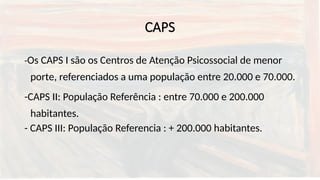 CAPS
-Os CAPS I são os Centros de Atenção Psicossocial de menor
porte, referenciados a uma população entre 20.000 e 70.000.
-CAPS II: População Referência : entre 70.000 e 200.000
habitantes.
- CAPS III: População Referencia : + 200.000 habitantes.
 