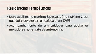 Residências Terapêuticas
•Deve acolher, no máximo 8 pessoas ( no máximo 2 por
quarto) e deve estar articulada a um CAPS
•Acompanhamento de um cuidador para apoiar os
moradores no resgate da autonomia.
 