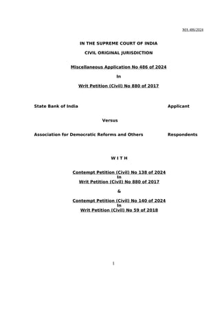 MA 486/2024
IN THE SUPREME COURT OF INDIA
CIVIL ORIGINAL JURISDICTION
Miscellaneous Application No 486 of 2024
In
Writ Petition (Civil) No 880 of 2017
State Bank of India Applicant
Versus
Association for Democratic Reforms and Others Respondents
W I T H
Contempt Petition (Civil) No 138 of 2024
In
Writ Petition (Civil) No 880 of 2017
&
Contempt Petition (Civil) No 140 of 2024
In
Writ Petition (Civil) No 59 of 2018
1
Digitally signed by
CHETAN KUMAR
Date: 2024.03.11
18:43:54 IST
Reason:
Signature Not Verified
 