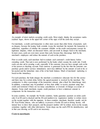 An example of street markets accepting credit cards. Most simply display the acceptance marks
(stylized logos, shown in the upper-left corner of the sign) of all the cards they accept.
For merchants, a credit card transaction is often more secure than other forms of payment, such
as cheques, because the issuing bank commits to pay the merchant the moment the transaction is
authorized, regardless of whether the consumer defaults on the credit card payment (except for
legitimate disputes, which are discussed below, and can result in charges back to the merchant).
In most cases, cards are even more secure than cash, because they discourage theft by the
merchant's employees and reduce the amount of cash on the premises.
Prior to credit cards, each merchant had to evaluate each customer's credit history before
extending credit. That task is now performed by the banks which assume the credit risk. Credit
cards can also aid in securing a sale, especially if the customer does not have enough cash on his
or her person or checking account. Extra turnover is generated by the fact that the customer can
purchase goods and/or services immediately and is less inhibited by the amount of cash in his or
her pocket and the immediate state of his or her bank balance. Much of merchants' marketing is
based on this immediacy.
For each purchase, the bank charges the merchant a commission (discount fee) for this service
and there may be a certain delay before the agreed payment is received by the merchant. The
commission is often a percentage of the transaction amount, plus a fixed fee (interchange rate).
In addition, a merchant may be penalized or have their ability to receive payment using that
credit card restricted if there are too many cancellations or reversals of charges as a result of
disputes. Some small merchants require credit purchases to have a minimum amount to
compensate for the transaction costs.
In some countries, for example the Nordic countries, banks guarantee payment on stolen cards
only if an ID card is checked and the ID card number/civic registration number is written down
on the receipt together with the signature. In these countries merchants therefore usually ask for
ID. Non-Nordic citizens, who are unlikely to possess a Nordic ID card or driving license, will
instead have to show their passport, and the passport number will be written down on the receipt,
sometimes together with other information. Some shops use the card's PIN for identification, and
in that case showing an ID card is not necessary.
Costs to merchants
 