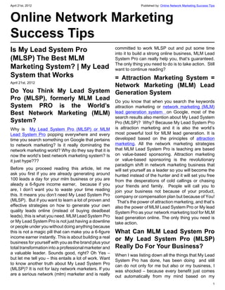 April 21st, 2012                                                       Published by: Online Network Marketing Success Tips



Online Network Marketing
Success Tips
Is My Lead System Pro       committed to work MLSP out and put some time
                            into it to build a strong online business, MLM Lead
(MLSP) The Best MLM         System Pro can really help you, that’s guaranteed.
Marketing System? | My Lead The onlycontinue reading? do is to take action.  Still
                            want to
                                       thing you need to

System that Works           = Attraction Marketing System =
April 21st, 2012
                              Network Marketing (MLM) Lead
Do You Think My Lead System Generation System
Pro (MLSP), formerly MLM Lead Do you know that when you search the keywords
System PRO is the World’s attraction marketing or network marketing (MLM)
Best Network Marketing (MLM) lead generation system  on Google, most of the
                              search results also mention about My Lead System
System?                       Pro (MLSP)?  Why? Because My Lead System Pro
Why is  My Lead System Pro (MLSP) or MLM                 is attraction marketing and it is also the world’s
Lead System Pro popping everywhere and every             most powerful tool for MLM lead generation. It is
time you search something on Google that pertains        developed based on the principles of attraction
to network marketing? Is it really dominating the        marketing. All the network marketing strategies
network marketing world? Why do they say that it is      that MLM Lead System Pro is teaching are based
now the world’s best network marketing system? Is        on value-based sponsoring. Attraction marketing
it just hype???                                          or value-based sponsoring is the revolutionary
                                                         paradigm shift in network marketing business that
Before you proceed reading this article, let me          will set yourself as a leader so you will become the
ask you first if you are already generating  around      hunted instead of the hunter and it will set you free
100 leads a day for your mlm business or you are         from the desperations of cold callings or chasing
aleady a 6-figure income earner,   because if you        your friends and family.  People will call you to
are, I don’t want you to waste your time reading         join your business not because of your product,
this. It means you don’t need My Lead System Pro         company or compensation plan but because of You!
(MLSP).  But if you want to learn a lot of proven and      That’s the power of attraction marketing, and that’s
effective strategies on how to generate your own         also the power of MLM Lead System Pro or My lead
quality leads online (instead of buying deadbeat         System Pro as your network marketing tool for MLM
leads), this is what you need. MLM Lead System Pro       lead generation online. The only thing you need is
or My Lead System Pro is not just having a downline      take action.
or people under you without doing anything because
this is not a magic pill that can make you a 6-figure    What Can MLM Lead System Pro
income earner instantly. This is about building a real
business for yourself with you as the brand plus your
                                                         or My Lead System Pro (MLSP)
total transformation into a professional marketer and    Really Do For Your Business?
a valuable leader. Sounds good, right? Oh Yes –          When I was listing down all the things that My Lead
but let me tell you – this entails a lot of work. Want   System Pro has done, has been doing  and still
to know another truth about My Lead System Pro           can do not only for me but also or my business, I
(MLSP)? It is not for lazy network marketers. If you     was shocked – because every benefit just comes
are a serious network (mlm) marketer and is really       out automatically from my mind based on my
                                                                                                                        1
 