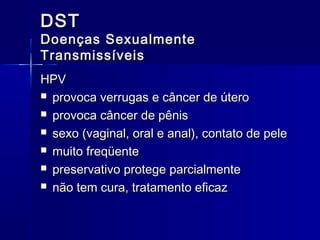 DST

Doenças Sexualmente
Transmissíveis
HPV
 provoca verrugas e câncer de útero
 provoca câncer de pênis
 sexo (vaginal, oral e anal), contato de pele
 muito freqüente
 preservativo protege parcialmente
 não tem cura, tratamento eficaz

 