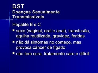 DST

Doenças Sexualmente
Transmissíveis

Hepatite B e C
 sexo (vaginal, oral e anal), transfusão,
agulha reutilizada, gravidez, feridas
 não dá sintomas no começo, mas
provoca câncer de fígado
 não tem cura, tratamento caro e difícil

 