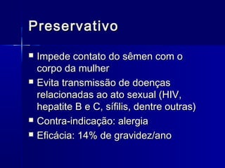 Preservativo







Impede contato do sêmen com o
corpo da mulher
Evita transmissão de doenças
relacionadas ao ato sexual (HIV,
hepatite B e C, sífilis, dentre outras)
Contra-indicação: alergia
Eficácia: 14% de gravidez/ano

 