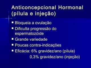 Anticoncepcional Hormonal
(pílula e injeção)







Bloqueia a ovulação
Dificulta progressão do
espermatozóide
Grande variedade
Poucas contra-indicações
Eficácia: 6% gravidez/ano (pílula)
0,3% gravidez/ano (injeção)

 