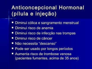 Anticoncepcional Hormonal
(pílula e injeção)








Diminui cólica e sangramento menstrual
Diminui risco de anemia
Diminui risco de infecção nas trompas
Diminui risco de câncer
Não necessita “descanso”
Pode ser usado por longos períodos
Aumenta risco de trombose venosa
(pacientes fumantes, acima de 35 anos)

 