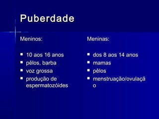 Puberdade
Meninos:





10 aos 16 anos
pêlos, barba
voz grossa
produção de
espermatozóides

Meninas:





dos 8 aos 14 anos
mamas
pêlos
menstruação/ovulaçã
o

 