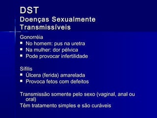 DST

Doenças Sexualmente
Transmissíveis
Gonorréia
 No homem: pus na uretra
 Na mulher: dor pélvica
 Pode provocar infertilidade
Sífilis
 Úlcera (ferida) amarelada
 Provoca fetos com defeitos
Transmissão somente pelo sexo (vaginal, anal ou
oral)
Têm tratamento simples e são curáveis

 