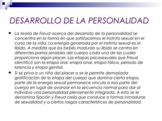 DESARROLLO DE LA PERSONALIDAD
 La teoría de Freud acerca del desarrollo de la personalidad se
concentra en la forma en que satisfacemos el instinto sexual en el
curso de la vida. La energía generada por el instinto sexual es el
libido. A medida que los bebés maduran su libido se centra en
diferentes partes sensibles del cuerpo cada una de las cuales
proporciona algún placer. Las etapas psicosexuales que Freud
identificó son la etapa oral, etapa anal, etapa fálica, periodo de
latencia y etapa genital.
 Si se priva a un niño del placer o se le permite demasiada
gratificación de la etapa del cuerpo que domina cierta etapa,
parte de la energía sexual permanece vincula a esa parte del
cuerpo en lugar de avanzar en la secuencia normal para dar al
individuo una personalidad plenamente integrada. A esto se le
denomina fijación y Freud creía que conduce a formas inmaduras
de sexualidad y a ciertos rasgos característicos de personalidad.
 