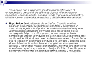 Freud opina que si los padres son demasiado estrictos en el
entrenamiento de control de esfínteres algunos niños estallan en
berrinches y cuando adultos pueden vivir de manera autodestructiva,
otros se vuelven obstinados, mezquinos y obsesivamente ordenados.
 Etapa Fálica: Se da después de los 3 años. Cuando los niños
alcanzan esta etapa, descubren sus genitales y desarrollan un
marcado apego hacia el padre del sexo opuesto mientras que se
vuelven celosos del padre del mismo sexo. Freud llamó a esto
complejo de Edipo. Las niñas pasan por un correspondiente
complejo de Electra. La mayoría de los niños resuelve a la larga esos
conflictos identificándose con el padre del mismo sexo. Freud afirma
que la fijación en esta etapa conduce a la vanidad y egoísmo en la
vida adulta donde los hombres se vanaglorian de sus proezas
sexuales y tratan a las mujeres con desdén , mientras que las mujeres
se vuelven coquetas y promiscuas . La fijación fálica también puede
promover sentimientos de baja autoestima, timidez y minusvalía.
 