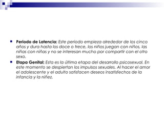  Periodo de Latencia: Este periodo empieza alrededor de los cinco
años y dura hasta los doce o trece, los niños juegan con niños, las
niñas con niñas y no se interesan mucho por compartir con el otro
sexo.
 Etapa Genital: Esta es la última etapa del desarrollo psicosexual. En
este momento se despiertan los impulsos sexuales. Al hacer el amor
el adolescente y el adulto satisfacen deseos insatisfechos de la
infancia y la niñez.
 