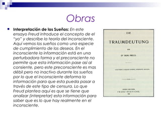 Obras
 Interpretación de los Sueños: En este
ensayo Freud introduce el concepto de el
“yo” y describe la teoría del inconsciente.
Aquí vemos los sueños como una especie
de cumplimiento de los deseos. En el
inconsciente la información está en una
perturbadora forma y el preconsciente no
permite que esta información pase así al
consiente, pero este preconsciente es mas
débil pero no inactivo durante los sueños
por lo que el inconsciente deforma la
información para que esta pueda pasar a
través de este tipo de censura. Lo que
Freud plantea aquí es que se tiene que
analizar (interpretar) esta información para
saber que es lo que hay realmente en el
inconsciente.
 