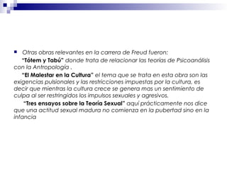  Otras obras relevantes en la carrera de Freud fueron:
“Tótem y Tabú” donde trata de relacionar las teorías de Psicoanálisis
con la Antropología .
“El Malestar en la Cultura” el tema que se trata en esta obra son las
exigencias pulsionales y las restricciones impuestas por la cultura, es
decir que mientras la cultura crece se genera mas un sentimiento de
culpa al ser restringidos los impulsos sexuales y agresivos.
“Tres ensayos sobre la Teoría Sexual” aquí prácticamente nos dice
que una actitud sexual madura no comienza en la pubertad sino en la
infancia
 