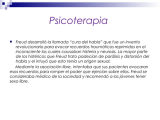 Psicoterapia
 Freud desarrolló la llamada “cura del habla” que fue un invento
revolucionario para evocar recuerdos traumáticos reprimidos en el
inconsciente los cuales causaban histeria y neurosis. La mayor parte
de los histéricos que Freud trato padecían de parálisis y distorsión del
habla y el intuyó que esto tenía un origen sexual.
Mediante la asociación libre, intentaba que sus pacientes evocaran
esos recuerdos para romper el poder que ejercían sobre ellos. Freud se
consideraba médico de la sociedad y recomendó a los jóvenes tener
sexo libre.
 