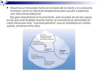  Freud fue un innovador tanto en la teoría de la mente y la conducta
humana, como en técnicas terapéuticas para ayudar a personas
con afecciones psíquicas.
Dio gran importancia al inconsciente, este es parte de las tres capas
en las que está dividida nuestra mente, el consciente es dominado en
cierta forma por esta “voluntad primitiva” que se manifiesta en chistes,
sueños, síntomas entre otros.
 