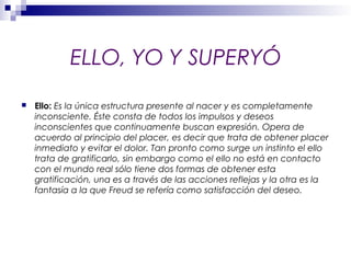 ELLO, YO Y SUPERYÓ
 Ello: Es la única estructura presente al nacer y es completamente
inconsciente. Éste consta de todos los impulsos y deseos
inconscientes que continuamente buscan expresión. Opera de
acuerdo al principio del placer, es decir que trata de obtener placer
inmediato y evitar el dolor. Tan pronto como surge un instinto el ello
trata de gratificarlo, sin embargo como el ello no está en contacto
con el mundo real sólo tiene dos formas de obtener esta
gratificación, una es a través de las acciones reflejas y la otra es la
fantasía a la que Freud se refería como satisfacción del deseo.
 