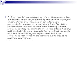  Yo: Freud concibió este como el mecanismo psíquico que controla
todas las actividades del pensamiento y razonamiento. El yo opera
en parte de manera consciente y en parte de manera
preconsciente y en parte de manera inconsciente. Este obtiene
información del mundo real a través de los sentidos y busca la
satisfacción de las pulsiones del ello en el mundo externo. Pero el yo
a diferencia del ello opera con el principio de realidad, por medio
de el razonamiento inteligente, el yo trata de demorar la
satisfacción de los deseos del ello hasta que pueda hacerse de
manera segura y exitosa.
 