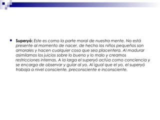  Superyó: Este es como la parte moral de nuestra mente. No está
presente al momento de nacer, de hecho los niños pequeños son
amorales y hacen cualquier cosa que sea placentera. Al madurar
asimilamos los juicios sobre lo bueno y lo malo y creamos
restricciones internas. A la larga el superyó actúa como conciencia y
se encarga de observar y guiar al yo. Al igual que el yo, el superyó
trabaja a nivel consciente, preconsciente e inconsciente.
 