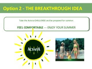 Option 2 - THE BREAKTHROUGH IDEA
Take the Activia CHALLENGE and be prepared for summer.
FEEL COMFORTABLE --- ENJOY YOUR SUMMER
Take the Activia CHALLENGE and be prepared for summer.
FEEL COMFORTABLE --- ENJOY YOUR SUMMER
 