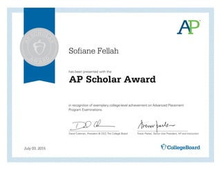 has been presented with the
in recognition of exemplary college-level achievement on Advanced Placement
Program Examinations.
David Coleman, President & CEO, The College Board Trevor Packer, Senior Vice President, AP and Instruction
July 03, 2015
AP Scholar Award
Sofiane Fellah
 