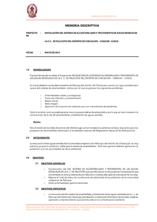 MUNICIPALIDAD DISTRITAL COALAQUE MEMORIA DESCRIPTIVA.
INSTALACION DEL SISTEMA DE ALCANTARILLADO Y TRATAMIENTO DE AGUAS RESIDUALES DE LA C.C. DE
PALCCOYO DEL DISTRITO DE CHECACUPE – CANCHIS - CUSCO.
MEMORIA DESCRIPTIVA
PROYECTO : INSTALACIÓN DEL SISTEMA DE ALCANTARILLADO Y TRATAMIENTO DE AGUAS RESIDUALES
DE
LA C.C. DE PALCCOYO DEL DISTRITO DE CHECACUPE – CANCHIS -CUSCO.
FECHA : MAYO DE 2012
1.0 GENERALIDADES
El presente estudio se refiere al Proyectode INSTALACION DEL SISTEMADE ALCANTARILLADO YTRATAMIENTO DE
LAS AGUAS RESIDUALES DE LA C. C. DE PALCCOYO DEL DISTRITO DE CHECACUPE – CANCHIS – CUSCO.
En la actualidad la comunidadcampesina de Palccoyodel distrito de Checacupe cuenta con agua potable pero
carece del sistema de alcantarillado, motivo por el cual se generan los siguientes problemas:
o Enfermedades virales y contagiosas.
o Focos de infección y contaminación.
o Malos olores.
o Mala imagen.
o Aparición de conjunto de roedores que son transmisores de epidemias.
Todo lo anterior como se puedeapreciar creaun graveproblema desaludpública, por lo que se hace necesario la
construcción de la red de alcantarillado y tratamiento de aguas servidas.
Diseño:
Para el diseñode lasredes deservicio del referidolugar,se han tomado en cuenta lasnormasy requisitos para los
proyectos de alcantarillado destinados a localidades urbanas del Reglamento Nacional de Edificaciones.
2.0 ANTECEDENTES
La evacuación delas aguas servidas de la comunidadcampesina de Pallccoyo del distrito de Checacupe es muy
precaria,ya queno cuentacon redes para el sistema de alcantarillado. Todo esto genera malestar general en la
población y en las autoridades de salud ambiental.
3.0 OBJETIVOS
3.1 OBJETIVOS GENERALES
o Construcción del DEL SISTEMA DE ALCANTARILLADO Y TRATAMIENTO DE LAS AGUAS
RESIDUALES DE LA C. C. DE PALCCOYO que permitareducir el altogradode Contaminación que
actualmente se viene produciendopor falta deun sistema adecuadode evacuación de excretas.
o Mejorar el nivel de vida y las condiciones de salubridad de la población de la comunidad
campesina de Palccoyo.
o Evitar enfermedades gastrointestinales
3.2 OBJETIVOS ESPECIFICOS
o construcción deldel sistema de alcantarillado y tratamiento delas aguas residualesde la c. c. de
Palccoyo del distritode Checacupe,planteandoun sistemade eliminación de excretas simpleen
operación y mantenimiento que permita reducir la contaminación existente.
 