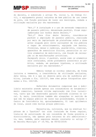 PROMOTORIA DE JUSTIÇA CÍVEL
DE CAMPINAS
Av. Francisco Xavier de Arruda Camargo, nº 340, Jd. Santana
Campinas (SP) - CEP 13088-653 - Telefone (19) 3578-8300
do decreto, e sobretudo o artigo 99, inciso I, do Código Ci-
vil, o equipamento possui natureza de bem público de uso comum
do povo, com função precípua de lazer aos munícipes, vedada a
utilização exclusiva por seu mantenedor:
“Art.1º A instalação e o uso de extensão temporária
de passeio público, denominada parklet, ficam regu-
lamentados nos termos deste Decreto.”
“Art.2º Para fins deste Decreto, considera-se
parklet a ampliação do passeio público, realizada
por meio da implantação de plataforma sobre a área
antes ocupada pelo leito carroçável da via pública
e vagas de estacionamento, equipada com bancos,
floreiras, mesas e cadeiras, guarda-sóis, lixeiras,
aparelhos de exercícios físicos, paraciclos ou ou-
tros elementos de mobiliário, com função de recrea-
ção ou de manifestações artísticas.
Parágrafo único. O parklet, assim como os elementos
nele instalados, serão plenamente acessíveis ao pú-
blico, vedada, em qualquer hipótese, a utilização
exclusiva por seu mantenedor.”
Embora tenham os corréus rebatido, de forma
incisiva e veemente, a inexistência de utilização exclusiva,
data venia, não é o que se observa pela ata de audiência pú-
blica, juntada a fls. 122/137, bem como pelas fotografias ane-
xadas a fls. 144/148.
Referidos documentos comprovam que o mobi-
liário existente atende apenas aos consumidores do estabeleci-
mento comercial, havendo nítida exploração com fins lucrati-
vos, tanto que são observados garçons servindo clientes no lo-
cal. E, mais, inverídicas também são alegações no sentido de
que não há espaço público de lazer nas proximidades, ficando o
Centro de Convivência há, aproximadamente, 01 (um) quilômetro
do local, assim como muitas praças públicas.
Ressalta-se, outrossim, que na eventual hi-
pótese de o “parklet” ter sido instalado de forma regular,
trata-se de autorização de uso concedida de forma precária e
discricionária, não apenas pela natureza do ato administrati-
vo, mas, também, pela expressa menção constante no artigo 1º
do Decreto Municipal nº 19.782, de 08/02/2018:
Paraconferirooriginal,acesseositehttps://esaj.tjsp.jus.br/pastadigital/pg/abrirConferenciaDocumento.do,informeoprocesso1039316-88.2019.8.26.0114ecódigo88DA3E5.
Estedocumentoécópiadooriginal,assinadodigitalmenteporVALCIRPAULOKOBORIeTribunaldeJusticadoEstadodeSaoPaulo,protocoladoem20/07/2020às17:03,sobonúmeroWCAS20703391445.
fls. 950
 