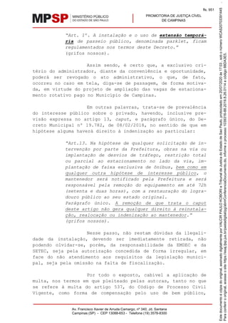PROMOTORIA DE JUSTIÇA CÍVEL
DE CAMPINAS
Av. Francisco Xavier de Arruda Camargo, nº 340, Jd. Santana
Campinas (SP) - CEP 13088-653 - Telefone (19) 3578-8300
“Art. 1º. A instalação e o uso de extensão temporá-
ria de passeio público, denominada parklet, ficam
regulamentados nos termos deste Decreto.”
(grifos nossos).
Assim sendo, é certo que, a exclusivo cri-
tério do administrador, diante da conveniência e oportunidade,
poderá ser revogado o ato administrativo, o que, de fato,
ocorreu no caso em tela, diga-se de passagem, de forma motiva-
da, em virtude do projeto de ampliação das vagas de estaciona-
mento rotativo pago no Município de Campinas.
Em outras palavras, trata-se de prevalência
do interesse público sobre o privado, havendo, inclusive pre-
visão expressa no artigo 13, caput, e parágrafo único, do De-
creto Municipal nº 19.782, de 08/02/2018, no sentido de que em
hipótese alguma haverá direito à indenização ao particular:
“Art.13. Na hipótese de qualquer solicitação de in-
tervenção por parte da Prefeitura, obras na via ou
implantação de desvios de tráfego, restrição total
ou parcial ao estacionamento no lado da via, im-
plantação de faixa exclusiva de ônibus, bem como em
qualquer outra hipótese de interesse público, o
mantenedor será notificado pela Prefeitura e será
responsável pela remoção do equipamento em até 72h
(setenta e duas horas), com a restauração do logra-
douro público ao seu estado original.
Parágrafo único. A remoção de que trata o caput
deste artigo não gera qualquer direito à reinstala-
ção, realocação ou indenização ao mantenedor.”
(grifos nossos).
Nesse passo, não restam dúvidas da ilegali-
dade da instalação, devendo ser imediatamente retirada, não
podendo olvidar-se, porém, da responsabilidade da EMDEC e da
SETEC, seja pela autorização concedida de forma irregular, em
face do não atendimento aos requisitos da legislação munici-
pal, seja pela omissão na falta de fiscalização.
Por todo o exposto, cabível a aplicação de
multa, nos termos em que pleiteado pelas autoras, tanto no que
se refere à multa do artigo 537, do Código de Processo Civil
Vigente, como forma de compensação pelo uso de bem público,
Paraconferirooriginal,acesseositehttps://esaj.tjsp.jus.br/pastadigital/pg/abrirConferenciaDocumento.do,informeoprocesso1039316-88.2019.8.26.0114ecódigo88DA3E5.
Estedocumentoécópiadooriginal,assinadodigitalmenteporVALCIRPAULOKOBORIeTribunaldeJusticadoEstadodeSaoPaulo,protocoladoem20/07/2020às17:03,sobonúmeroWCAS20703391445.
fls. 951
 