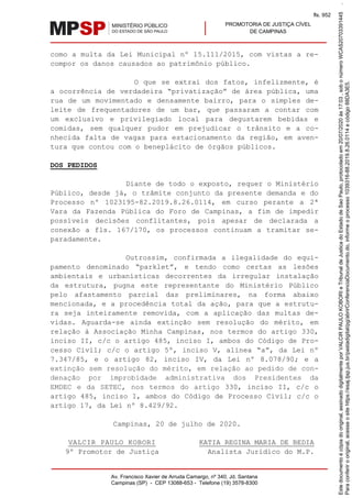 PROMOTORIA DE JUSTIÇA CÍVEL
DE CAMPINAS
Av. Francisco Xavier de Arruda Camargo, nº 340, Jd. Santana
Campinas (SP) - CEP 13088-653 - Telefone (19) 3578-8300
como a multa da Lei Municipal nº 15.111/2015, com vistas a re-
compor os danos causados ao patrimônio público.
O que se extrai dos fatos, infelizmente, é
a ocorrência de verdadeira “privatização” de área pública, uma
rua de um movimentado e densamente bairro, para o simples de-
leite de frequentadores de um bar, que passaram a contar com
um exclusivo e privilegiado local para degustarem bebidas e
comidas, sem qualquer pudor em prejudicar o trânsito e a co-
nhecida falta de vagas para estacionamento da região, em aven-
tura que contou com o beneplácito de órgãos públicos.
DOS PEDIDOS
Diante de todo o exposto, requer o Ministério
Público, desde já, o trâmite conjunto da presente demanda e do
Processo nº 1023195-82.2019.8.26.0114, em curso perante a 2ª
Vara da Fazenda Pública do Foro de Campinas, a fim de impedir
possíveis decisões conflitantes, pois apesar de declarada a
conexão a fls. 167/170, os processos continuam a tramitar se-
paradamente.
Outrossim, confirmada a ilegalidade do equi-
pamento denominado “parklet”, e tendo como certas as lesões
ambientais e urbanísticas decorrentes da irregular instalação
da estrutura, pugna este representante do Ministério Público
pelo afastamento parcial das preliminares, na forma abaixo
mencionada, e a procedência total da ação, para que a estrutu-
ra seja inteiramente removida, com a aplicação das multas de-
vidas. Aguarda-se ainda extinção sem resolução do mérito, em
relação à Associação Minha Campinas, nos termos do artigo 330,
inciso II, c/c o artigo 485, inciso I, ambos do Código de Pro-
cesso Civil; c/c o artigo 5º, inciso V, alínea “a”, da Lei nº
7.347/85, e o artigo 82, inciso IV, da Lei nº 8.078/90; e a
extinção sem resolução do mérito, em relação ao pedido de con-
denação por improbidade administrativa dos Presidentes da
EMDEC e da SETEC, nos termos do artigo 330, inciso II, c/c o
artigo 485, inciso I, ambos do Código de Processo Civil; c/c o
artigo 17, da Lei nº 8.429/92.
Campinas, 20 de julho de 2020.
VALCIR PAULO KOBORI
9º Promotor de Justiça
KATIA REGINA MARIA DE BEDIA
Analista Jurídico do M.P.
Paraconferirooriginal,acesseositehttps://esaj.tjsp.jus.br/pastadigital/pg/abrirConferenciaDocumento.do,informeoprocesso1039316-88.2019.8.26.0114ecódigo88DA3E5.
Estedocumentoécópiadooriginal,assinadodigitalmenteporVALCIRPAULOKOBORIeTribunaldeJusticadoEstadodeSaoPaulo,protocoladoem20/07/2020às17:03,sobonúmeroWCAS20703391445.
fls. 952
 