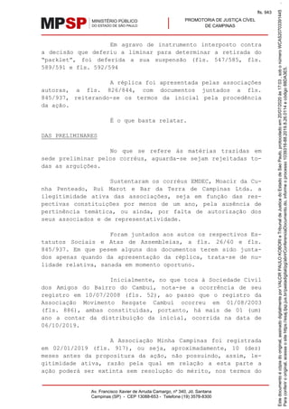 PROMOTORIA DE JUSTIÇA CÍVEL
DE CAMPINAS
Av. Francisco Xavier de Arruda Camargo, nº 340, Jd. Santana
Campinas (SP) - CEP 13088-653 - Telefone (19) 3578-8300
Em agravo de instrumento interposto contra
a decisão que deferiu a liminar para determinar a retirada do
“parklet”, foi deferida a sua suspensão (fls. 547/585, fls.
589/591 e fls. 592/594
A réplica foi apresentada pelas associações
autoras, a fls. 826/844, com documentos juntados a fls.
845/937, reiterando-se os termos da inicial pela procedência
da ação.
É o que basta relatar.
DAS PRELIMINARES
No que se refere às matérias trazidas em
sede preliminar pelos corréus, aguarda-se sejam rejeitadas to-
das as arguições.
Sustentaram os corréus EMDEC, Moacir da Cu-
nha Penteado, Rui Marot e Bar da Terra de Campinas Ltda. a
ilegitimidade ativa das associações, seja em função das res-
pectivas constituições por menos de um ano, pela ausência de
pertinência temática, ou ainda, por falta de autorização dos
seus associados e de representatividade.
Foram juntados aos autos os respectivos Es-
tatutos Sociais e Atas de Assembleias, a fls. 26/60 e fls.
845/937. Em que pesem alguns dos documentos terem sido junta-
dos apenas quando da apresentação da réplica, trata-se de nu-
lidade relativa, sanada em momento oportuno.
Inicialmente, no que toca à Sociedade Civil
dos Amigos do Bairro do Cambuí, nota-se a ocorrência de seu
registro em 10/07/2008 (fls. 52), ao passo que o registro da
Associação Movimento Resgate Cambuí ocorreu em 01/08/2003
(fls. 886), ambas constituídas, portanto, há mais de 01 (um)
ano a contar da distribuição da inicial, ocorrida na data de
06/10/2019.
A Associação Minha Campinas foi registrada
em 02/01/2019 (fls. 917), ou seja, aproximadamente, 10 (dez)
meses antes da propositura da ação, não possuindo, assim, le-
gitimidade ativa, razão pela qual em relação a esta parte a
ação poderá ser extinta sem resolução do mérito, nos termos do
Paraconferirooriginal,acesseositehttps://esaj.tjsp.jus.br/pastadigital/pg/abrirConferenciaDocumento.do,informeoprocesso1039316-88.2019.8.26.0114ecódigo88DA3E5.
Estedocumentoécópiadooriginal,assinadodigitalmenteporVALCIRPAULOKOBORIeTribunaldeJusticadoEstadodeSaoPaulo,protocoladoem20/07/2020às17:03,sobonúmeroWCAS20703391445.
fls. 943
 