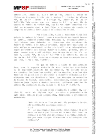 PROMOTORIA DE JUSTIÇA CÍVEL
DE CAMPINAS
Av. Francisco Xavier de Arruda Camargo, nº 340, Jd. Santana
Campinas (SP) - CEP 13088-653 - Telefone (19) 3578-8300
artigo 330, inciso II, c/c o artigo 485, inciso I, ambos do
Código de Processo Civil; c/c o artigo 5º, inciso V, alínea
“a”, da Lei nº 7.347/85, e o artigo 82, inciso IV, da Lei nº
8.078/90. Vale anotar que, nos termos do § 1º, do art. 82, do
Código de Defesa do Consumidor, não há manifesto interesse so-
cial no presente caso a justificar a dispensa do requisito
temporal de prévia constituição da associação autora.
Por outro lado, tanto a Sociedade Civil dos
Amigos do Bairro do Cambuí, como a Associação Movimento Resga-
te Cambuí, possuem pertinência temática e, consequentemente,
legitimidade para defender os interesses dos moradores do
Bairro do Cambuí e de demais usuários, sejam eles relativos ao
meio ambiente, patrimônio artístico, histórico e paisagístico,
sejam referentes aos demais direitos difusos, podendo, inclu-
sive, propor ação civil pública, nos termos do artigo 5º, in-
ciso V, alínea “b”, da Lei nº 7.347/85 e do artigo 82, inciso
IV, da Lei 8.078/90, conforme disposto em seus Estatutos Soci-
ais (fls. 41/52 e fls. 858/886).
No que se refere à falta de legitimidade
decorrente da suposta ausência de autorização dos associados
ou de representatividade das associações, não assiste razão
aos corréus. Conforme bem explicitado na réplica, a defesa dos
direitos em pauta não se restringe a direitos individuais ho-
mogêneos, mas sim direitos difusos, que abrangem os moradores
do Bairro do Cambuí, transeuntes, comerciantes, motoristas que
circulam pela região e demais usuários, consoante previsão do
artigo 81, parágrafo único, inciso I, da Lei nº 8.078/90.
E, dentro dessa realidade, o artigo 82, in-
ciso IV, do citado diploma legal, autoriza a propositura de
ação civil pública pelas associações, dispensada a autorização
assemblear:
“Art. 82. Para os fins do art. 81, parágrafo único,
são legitimados concorrentemente:
(...)
IV - as associações legalmente constituídas há pelo
menos um ano e que incluam entre seus fins institu-
cionais a defesa dos interesses e direitos protegi-
dos por este código, dispensada a autorização as-
semblear.”
Paraconferirooriginal,acesseositehttps://esaj.tjsp.jus.br/pastadigital/pg/abrirConferenciaDocumento.do,informeoprocesso1039316-88.2019.8.26.0114ecódigo88DA3E5.
Estedocumentoécópiadooriginal,assinadodigitalmenteporVALCIRPAULOKOBORIeTribunaldeJusticadoEstadodeSaoPaulo,protocoladoem20/07/2020às17:03,sobonúmeroWCAS20703391445.
fls. 944
 