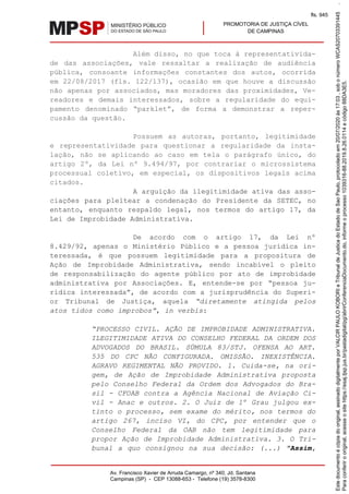 PROMOTORIA DE JUSTIÇA CÍVEL
DE CAMPINAS
Av. Francisco Xavier de Arruda Camargo, nº 340, Jd. Santana
Campinas (SP) - CEP 13088-653 - Telefone (19) 3578-8300
Além disso, no que toca à representativida-
de das associações, vale ressaltar a realização de audiência
pública, consoante informações constantes dos autos, ocorrida
em 22/08/2017 (fls. 122/137), ocasião em que houve a discussão
não apenas por associados, mas moradores das proximidades, Ve-
readores e demais interessados, sobre a regularidade do equi-
pamento denominado “parklet”, de forma a demonstrar a reper-
cussão da questão.
Possuem as autoras, portanto, legitimidade
e representatividade para questionar a regularidade da insta-
lação, não se aplicando ao caso em tela o parágrafo único, do
artigo 2º, da Lei nº 9.494/97, por contrariar o microssistema
processual coletivo, em especial, os dispositivos legais acima
citados.
A arguição da ilegitimidade ativa das asso-
ciações para pleitear a condenação do Presidente da SETEC, no
entanto, enquanto respaldo legal, nos termos do artigo 17, da
Lei de Improbidade Administrativa.
De acordo com o artigo 17, da Lei nº
8.429/92, apenas o Ministério Público e a pessoa jurídica in-
teressada, é que possuem legitimidade para a propositura de
Ação de Improbidade Administrativa, sendo incabível o pleito
de responsabilização do agente público por ato de improbidade
administrativa por Associações. E, entende-se por “pessoa ju-
rídica interessada”, de acordo com a jurisprudência do Superi-
or Tribunal de Justiça, aquela “diretamente atingida pelos
atos tidos como ímprobos”, in verbis:
“PROCESSO CIVIL. AÇÃO DE IMPROBIDADE ADMINISTRATIVA.
ILEGITIMIDADE ATIVA DO CONSELHO FEDERAL DA ORDEM DOS
ADVOGADOS DO BRASIL. SÚMULA 83/STJ. OFENSA AO ART.
535 DO CPC NÃO CONFIGURADA. OMISSÃO. INEXISTÊNCIA.
AGRAVO REGIMENTAL NÃO PROVIDO. 1. Cuida-se, na ori-
gem, de Ação de Improbidade Administrativa proposta
pelo Conselho Federal da Ordem dos Advogados do Bra-
sil - CFOAB contra a Agência Nacional de Aviação Ci-
vil - Anac e outros. 2. O Juiz de 1º Grau julgou ex-
tinto o processo, sem exame do mérito, nos termos do
artigo 267, inciso VI, do CPC, por entender que o
Conselho Federal da OAB não tem legitimidade para
propor Ação de Improbidade Administrativa. 3. O Tri-
bunal a quo consignou na sua decisão: (...) "Assim,
Paraconferirooriginal,acesseositehttps://esaj.tjsp.jus.br/pastadigital/pg/abrirConferenciaDocumento.do,informeoprocesso1039316-88.2019.8.26.0114ecódigo88DA3E5.
Estedocumentoécópiadooriginal,assinadodigitalmenteporVALCIRPAULOKOBORIeTribunaldeJusticadoEstadodeSaoPaulo,protocoladoem20/07/2020às17:03,sobonúmeroWCAS20703391445.
fls. 945
 