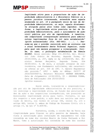 PROMOTORIA DE JUSTIÇA CÍVEL
DE CAMPINAS
Av. Francisco Xavier de Arruda Camargo, nº 340, Jd. Santana
Campinas (SP) - CEP 13088-653 - Telefone (19) 3578-8300
legitimado ativo para a propositura da ação de im-
probidade administrativa é o Ministério Público ou a
pessoa jurídica interessada, entendida essa aquela
enumerada no art. 10 e parágrafo único da Lei de Im-
probidade Administrativa, ou seja, aquela diretamen-
te atingida pelos atos tidos como ímprobos. Dessa
forma, a legitimidade ativa prevista na Lei de Im-
probidade Administrativa, para o ajuizamento de ação
civil pública por ato de improbidade, é taxativa,
não comportando interpretação extensiva para admitir
outras legitimações fora do rol nela estabelecido"
(grifo acrescentado) (fls. 860-861). (...). 5. Des-
sume-se que o acórdão recorrido está em sintonia com
o atual entendimento deste Tribunal Superior, razão
pela qual não merece prosperar a irresignação. Inci-
de, in casu, o princípio estabelecido na Súmula
83/STJ. Nesse sentido: REsp 331.403/RJ, Rel. Minis-
tro João Otávio de Noronha, Segunda Turma, DJ
29/05/2006, p. 207, AgRg no Ag 1253420/SP, Rel. Mi-
nistro Herman Benjamin, Segunda Turma, DJe
04/05/2011. 6. No mais, a solução integral da con-
trovérsia, com fundamento suficiente, não caracteri-
za ofensa ao art. 535 do CPC. 7. Agravo Regimental
não provido.” (STJ - AgRg no AREsp: 563577 DF
2014/0203640-5, Relator: Ministro HERMAN BENJAMIN,
Data de Julgamento: 12/02/2015, T2 - SEGUNDA TURMA,
Data de Publicação: DJe 20/03/2015)
(grifos nossos).
Assim sendo, tratando-se a responsabiliza-
ção por ato de improbidade administrativa de ato punitivo, a
lei restringe a legitimidade ativa, em função das peculiarida-
des da ação e das respectivas consequências, não possuindo as
Associações legitimidade ativa para tanto. Portanto, no que
diz respeito a esse pedido, a ação deve ser extinta sem reso-
lução do mérito, nos termos do artigo 330, inciso II, c/c o
artigo 485, inciso I, ambos do Código de Processo Civil; c/c o
artigo 17, da Lei nº 8.429/92.
Sustentou, ainda, o corréu Bar da Terra sua
ilegitimidade para figurar no pólo passivo da demanda, haja
vista a autorização para instalação do equipamento ter sido
concedida em nome dos corréus Moacir da Cunha Penteado e Rui
Marot. Como a autorização foi concedida em nome dos corréus
Paraconferirooriginal,acesseositehttps://esaj.tjsp.jus.br/pastadigital/pg/abrirConferenciaDocumento.do,informeoprocesso1039316-88.2019.8.26.0114ecódigo88DA3E5.
Estedocumentoécópiadooriginal,assinadodigitalmenteporVALCIRPAULOKOBORIeTribunaldeJusticadoEstadodeSaoPaulo,protocoladoem20/07/2020às17:03,sobonúmeroWCAS20703391445.
fls. 946
 
