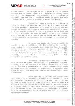 PROMOTORIA DE JUSTIÇA CÍVEL
DE CAMPINAS
Av. Francisco Xavier de Arruda Camargo, nº 340, Jd. Santana
Campinas (SP) - CEP 13088-653 - Telefone (19) 3578-8300
pessoas físicas, sem relação ou participação direta da pessoa
jurídica Bar da Terra, certa é a ilegitimidade desta, ainda
que tenha sido beneficiada economicamente pela instalação do
“parklet”, uma vez que a estrutura serve de apoio aos seus
clientes, que ali podem se acomodar e fazer seus pedidos.
Argumentou também a corré SETEC a perda do
objeto do pedido de rescisão do termo de permissão, por ter
sido este revogado, requerendo a extinção do processo sem re-
solução do mérito em relação à autarquia. Entretanto, o argu-
mento em questão confunde-se com o argumento de mérito, uma
vez que a discussão não deve se pautar apenas e tão somente
pela revogação da autorização, mas de forma mais abrangente,
pela regularidade da concessão da autorização e posterior re-
vogação.
E, mesmo que assim não fosse, a partir do
momento em que a instalação não foi efetivamente removida,
tendo inclusive, o interessado ingressado com Ação Declarató-
ria em face da autarquia, protocolada sob o nº 1023195-
82.2019.8.26.0114, em trâmite perante a 2ª Vara da Fazenda Pú-
blica da Comarca de Campinas, conexa a presente demanda (fls.
167/170), o processo não deve ser extinto, seguindo seu trâmi-
te regular até sentença final.
O controle administrativo não obsta o inte-
resse de agir em juízo, uma vez que são pretensões diversas,
frise-se, a atuação dos órgãos da administração não tem o con-
dão de subtrair a necessidade da tutela jurisdicional, tanto
que mesmo diante da revogação da autorização, a estrutura per-
manece no local, com flagrante inércia da Administração Públi-
ca Municipal.
Nesse sentido, a Constituição Federal con-
sagra como direito fundamental o princípio da inafastabilidade
da jurisdição, prevendo, em seu art. 5º, XXXV, que “a lei não
excluirá da apreciação do Poder Judiciário lesão ou ameaça a
direito”, previsão também expressa no art. 3º do atual Código
de Processo Civil. O provimento jurisdicional é necessário e
útil, na medida em que visa compelir os requeridos ao cumpri-
mento de um mandamento legal, objetivo que não foi alcançado
administrativamente.
Paraconferirooriginal,acesseositehttps://esaj.tjsp.jus.br/pastadigital/pg/abrirConferenciaDocumento.do,informeoprocesso1039316-88.2019.8.26.0114ecódigo88DA3E5.
Estedocumentoécópiadooriginal,assinadodigitalmenteporVALCIRPAULOKOBORIeTribunaldeJusticadoEstadodeSaoPaulo,protocoladoem20/07/2020às17:03,sobonúmeroWCAS20703391445.
fls. 947
 