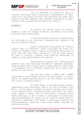 PROMOTORIA DE JUSTIÇA CÍVEL
DE CAMPINAS
Av. Francisco Xavier de Arruda Camargo, nº 340, Jd. Santana
Campinas (SP) - CEP 13088-653 - Telefone (19) 3578-8300
Como já destacado na inicial da ação, as
condutas praticadas pelos requeridos, evidentemente em desa-
cordo com a legislação em vigor e em detrimento da ordem urba-
nística e do meio ambiente, não deixaram alternativa às Asso-
ciações senão a propositura da Ação Civil Pública.
DO MÉRITO
No mérito, não assiste razão aos corréus,
devendo a ação ser julgada totalmente procedente, nos termos
pleiteados pelas Associações.
O cerne da questão resume-se à regularidade
da instalação de uma instalação conhecida como “parklet”, em
uma rua no Bairro Cambuí.
Releva estabelecer previamente um conceito
simples sobre os “parklets”. Estas instalações são áreas con-
tíguas às calçadas, sobre o espaço originalmente destinados as
ruas, onde são construídas estruturas a fim de criar espaços
de lazer e convívio, ocupando áreas públicas destinadas ao
tráfego ou para estacionamento de veículos.
Argumentaram as autoras que a instalação em
questão teria sido edificada sem prévia e adequada regulamen-
tação do Poder Público Municipal e, mesmo após ter sido criado
o regulamento, ter a estrutura permanecido sem a devida ade-
quação as novas regras.
Por sua vez, tanto a SETEC, como a EMDEC
sustentaram a regularidade dos atos de autorização e a inexis-
tência de omissão administrativa ou de atos dolosos que aten-
tem contra o interesse público.
Da mesma forma, os corréus pessoas físicas,
responsáveis pela edificação, Moacir da Cunha Penteado e Rui
Marot, a corré pessoa jurídica de direito privado, Bar da Ter-
ra de Campinas Ltda., argumentaram pela observância da legis-
lação vigente à época, com as autorizações concedidas pelos
órgãos públicos, no que se refere à construção e à provisorie-
dade do equipamento. E, ainda, que se trata de espaço público,
destinado à população e não apenas à exploração comercial dos
estabelecimentos, sendo por todas essas razões indevidas as
multas pleiteadas.
Paraconferirooriginal,acesseositehttps://esaj.tjsp.jus.br/pastadigital/pg/abrirConferenciaDocumento.do,informeoprocesso1039316-88.2019.8.26.0114ecódigo88DA3E5.
Estedocumentoécópiadooriginal,assinadodigitalmenteporVALCIRPAULOKOBORIeTribunaldeJusticadoEstadodeSaoPaulo,protocoladoem20/07/2020às17:03,sobonúmeroWCAS20703391445.
fls. 948
 
