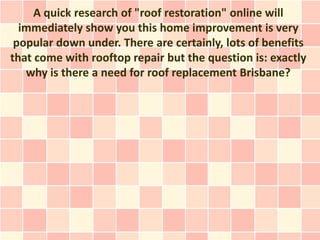 A quick research of "roof restoration" online will
  immediately show you this home improvement is very
 popular down under. There are certainly, lots of benefits
that come with rooftop repair but the question is: exactly
   why is there a need for roof replacement Brisbane?
 