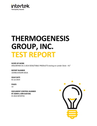 THERMOGENESIS
GROUP, INC.
TEST REPORT
SCOPE OF WORK
ANSI/BIFMA X5.5-2014 DESK/TABLE PRODUCTS testing on Lander Desk – 41”
REPORT NUMBER
103981354GRR-001A
ISSUE DATE
01-Jul-2019
PAGES
13
DOCUMENT CONTROL NUMBER
RT-AMER-L-GRR-DUR-001
© 2019 INTERTEK
 