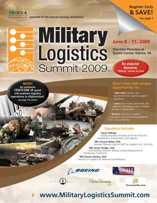 Register Early
                                                                                                                & SAVE!
                  presents its 5th annual training conference:
                                                                                                                          See page 7




                                                                                            June 8 - 11, 2009
                                                                                            Sheraton Premiere at
                                                                                            Tysons Corner, Vienna, VA


                                                                                                        By popular
                                                                                                         demand,
                                                                                                   “MilLog” moves to June




                                                                                            Don’t miss this unique
          NEW!
                                                                                            opportunity to:
       An exclusive
  CENTCOM J4 panel
                                                                                                 Hear DoD priorities and
  will examine logistics                                                                    •

                                                                                                requirements for logistics support
operations in Afghanistan!
                                                                                                operations
     See page 4 for details
                                                                                            • Learn how major commands and

                                                                                            agencies are preparing for increased
                                                                                           activity in Afghanistan
                                                                                         • Receive training on revised

                                                                                        acquisition and contracting guidelines
                                                                                       from DoD authorities


                                                                                   Speakers Include:
                                                                                Kevin Billings
                                                                              - Acting Assistant Secretary of the Air Force for
                                                                            Installations, Environment, and Logistics
                                                                          MG Vincent Boles, USA
                                                                       - Assistant Deputy Chief of Staff for Logistics G-4, US Army
                                                                     MG James Hodge, USA
                                                                  - Commanding General, Military Surface Deployment &
                                                               Distribution Command
                                                           MG Darren Owens, USA
                                                        - Director of Logistics J4, National Guard Bureau




                              www.MilitaryLogisticsSummit.com
 