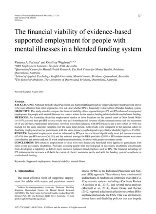 Journal of Vocational Rehabilitation 44 (2016) 227–241
DOI:10.3233/JVR-150793
IOS Press
227
The ﬁnancial viability of evidence-based
supported employment for people with
mental illnesses in a blended funding system
Vanessa A. Parlettaa
and Geoffrey Waghornb,c,d,∗
aORS Employment Solutions, Gosford, NSW, Australia
bQueensland Centre for Mental Health Research, The Park Centre for Mental Health, Brisbane,
Queensland, Australia
cSchool of Applied Psychology, Grifﬁth University, Mount Gravatt, Brisbane, Queensland, Australia
dThe School of Medicine, The University of Queensland, Brisbane, Queensland, Australia
Revised/Accepted August 2015
Abstract.
BACKGROUND: Although the Individual Placement and Support (IPS) approach to supported employment has been shown
to be more effective than other approaches, it is not clear whether IPS is ﬁnancially viable within a blended funding system.
OBJECTIVE: This study aimed to compare the ﬁnancial viability of two approaches (pre-IPS and IPS enhanced) to supported
employment for people with mental illnesses in a context where fee for service funding is blended with results based funding.
METHODS: An Australian disability employment service at three locations on the central coast of New South Wales
(n = 107) assessed their pre-IPS service results over an 18 month period in terms of job commencements and the attainment
of 13 and 26 week employment milestones. Services were then enhanced with IPS practices and a new cohort (n = 68) was
tracked for the same outcome variables over the same time period. Both results were compared to the national cohort of
disability employment service participants with the same primary psychological or psychiatric disability type (n = 15,496).
RESULTS: Supported employment services enhanced by IPS practices achieved signiﬁcantly more job commencements
(67.6%) than pre-IPS services (56.1%) and the national average for DES providers (39.9%). IPS enhancements were most
cost effective per person and per 26 week employment milestone, for those with greater assistance needs.
CONCLUSIONS: IPS enhanced employment services were most ﬁnancially beneﬁcial when applied to participants with
more severe psychiatric disabilities. Providers assisting people with psychological or psychiatric disabilities could beneﬁt
from developing a capability to deliver more intensive evidence-based practices such as IPS. The ﬁnancial advantage of
IPS enhancements increases with both the extent of clients’ assistance needs and with the funding system’s emphasis on
results-based funding.
Keywords: Supported employment, ﬁnancial viability, mental illness
1. Introduction
The most effective form of supported employ-
ment for adults with severe and persistent mental
∗Address for correspondence: Associate Professor Geoffrey
Waghorn, Queensland Centre for Mental Health Research
(QCMHR), The Park Centre for Mental Health, Locked Bag 500,
Sumner Park BC, via Brisbane, QLD 4074, Australia. E-mail:
geoff waghorn@qcmhr.uq.edu.au.
illness (SPMI) is the Individual Placement and Sup-
port (IPS) approach. The evidence base is substantial
and includes 24 randomised controlled trials (RCTs),
17 systematic reviews, including a Cochrane Review
(Kinoshita et al., 2013), and several meta-analyses
(Marshall et al., 2014). Bond, Drake and Becker
(2012) reported a decline in effectiveness when IPS is
implemented outside the USA. This was attributed to
labour force and disability policies that can impede
1052-2263/16/$35.00 © 2016 – IOS Press and the authors. All rights reserved
 