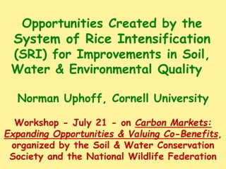 Opportunities Created by the
System of Rice Intensification
(SRI) for Improvements in Soil,
Water & Environmental Quality
Norman Uphoff, Cornell University
Workshop - July 21 - on Carbon Markets:
Expanding Opportunities & Valuing Co-Benefits,
organized by the Soil & Water Conservation
Society and the National Wildlife Federation
 