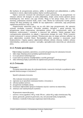 „Projekt współfinansowany z Europejskiego Funduszu Społecznego”
8
dla kucharza do przygotowania potrawy, jabłko w plasterkach jest półproduktem, a jabłko
usmażone w cieście, odpowiednio podane, będzie wyrobem gotowym.
Oprócz surowców świeżych lub utrwalonych często wykorzystuje się przygotowane we
własnym zakresie lub dostępne na rynku półprodukty, dzięki czemu można uprościć proces
technologiczny oraz skrócić czas jego trwania. Mogą to być porcje mięsa, ryb w formie
mrożonej, podsmażane mrożone frytki, ciasta i inne. Można też wykorzystać wyroby gotowe
własnej lub obcej produkcji np. dodatki do zup zapakowane i zamrożone, zupy porcjowane
zapakowane próżniowo, lody i inne.
Organizowanie stanowiska pracy ma na celu takie jego przygotowanie, aby sprawnie
wykonać niezbędne czynności. Wszystkie produkty, narzędzia i sprzęt powinny być
przygotowane przed rozpoczęciem sporządzania potraw. Ich rozmieszczenie zależy od
kolejności wykorzystania i warunków w pracowni lub zakładzie. Należy pamiętać także
o przygotowaniu pojemników na odpady i zapewnieniu dostępu do wody. Wiele czynności
można wykonywać w pozycji siedzącej. Wykonywanie prac na stojąco powinno odbywać się
przy odpowiednio wysokim blacie. Bezwzględnie należy pamiętać o stosowaniu zasad
bezpieczeństwa i higieny poprzez odpowiednie dobranie odzieży roboczej, środków ochrony
indywidualnej, zachowanie czystości i porządku, uporządkowaniu stanowiska po zakończeniu
pracy.
4.1.2. Pytania sprawdzające
Odpowiadając na pytania, sprawdzisz, czy jesteś przygotowany do wykonania ćwiczeń.
1. Jakie etapy obejmuje proces produkcji gastronomicznej?
2. Co to jest proces technologiczny?
3. Czym różni się surowiec od półproduktu i wyrobu gotowego?
4. Jakie informacje będą ci potrzebne do zaplanowania procesu technologicznego?
4.1.3. Ćwiczenia
Ćwiczenie 1
Przygotuj stanowisko pracy do wykonania kisielu z surowców świeżych, na podstawie opisu
sposobu umieszczonego w ćwiczeniu 2.
Sposób wykonania ćwiczenia
Aby wykonać ćwiczenie powinieneś:
1) zapoznać się ze sposobem wykonania kisielu z ćwiczenia 2,
2) odważyć podane surowce,
3) przygotować niezbędny sprzęt,
4) rozmieścić odpowiednio sprzęt (w kolejności użycia) i surowce na stanowisku,
5) zmierzyć czas wykonywanych czynności.
Wyposażenie stanowiska pracy:
− surowce: owoce jagodowe 160 g, woda 350 cm³, cukier 60 g, mąka ziemniaczana 30g,
− sprzęt: garnuszek, garnek do gotowania, sito, nóż jarzyniak łyżka, kompotierki,
− literatura z rozdziału 6 dotycząca organizacji stanowiska pracy.
 