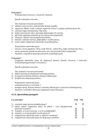 „Projekt współfinansowany z Europejskiego Funduszu Społecznego”
9
Ćwiczenie 2
Wykonaj kisiel owocowy z surowców świeżych.
Sposób wykonania ćwiczenia
Aby wykonać ćwiczenie powinieneś:
1) opłukać owoce na sicie, jeśli potrzeba usunąć szypułki,
2) zagotować 300cm³ wody z cukrem, ugotować owoce w syropie, przetrzeć przez sito,
3) zmieszać mąkę ziemniaczaną i 50g wody,
4) dodać zawiesinę do soku i mieszając doprowadzić do wrzenia,
5) gdy kisiel zgęstnieje podzielić go na 4 porcje do kompotierek,
6) zmierzyć i zapisać czas przygotowania deseru,
7) określić i wskazać surowce, półprodukty i wyrób gotowy,
8) ocenić wpływ organizacji stanowiska na przebieg pracy.
Wyposażenie stanowiska pracy:
− surowce: owoce jagodowe 160 g, woda 350 cm³, cukier 60 g, mąka ziemniaczana 30 g,
− sprzęt: garnuszek, garnek do gotowania, sito, nóż jarzyniak łyżka, kompotierki,
− literatura z rozdziału 6 dotycząca procesów technologicznych.
Ćwiczenie 3
Zorganizuj stanowisko pracy do ekspozycji potrawy (kisielu owocowy z surowców
świeżych) przygotowanej w ćwiczeniu 2.
Sposób wykonania ćwiczenia.
Aby wykonać ćwiczenie powinieneś:
1) dobrać naczynia do ekspozycji wykonanej potrawy,
2) przygotować bieliznę stołową i elementy dekoracyjne,
3) przygotować ekspozycję potrawy.
Wyposażenie stanowiska pracy:
− wykonana potrawa z ćwiczenia 2,
− dostępny sprzęt, bielizna stołowa i elementy dekoracyjne w pracowni technologicznej,
− literatura z rozdziału 6 dotycząca organizacji stanowiska pracy.
4.1.4. Sprawdzian postępów
Czy potrafisz: TAK NIE
1) wymienić etapy procesu produkcyjnego? ! !
2) opisać wpływ organizacji pracy na jakość i czas przygotowania
gotowych wyrobów? ! !
3) wyjaśnić, co to jest surowiec, a co to est półprodukt? ! !
4) wyjaśnić, co to jest produkt (wyrób gotowy)? ! !
5) zorganizować stanowisko pracy w oparciu o recepturę? ! !
6) zorganizować stanowisko pracy do ekspozycji wyrobów? ! !
 