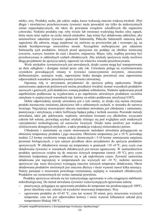 „Projekt współfinansowany z Europejskiego Funduszu Społecznego”
11
mleko, sery. Produkty suche, jak cukier, mąka, kasze wykazują znaczne większą trwałość. Zbyt
długie i niewłaściwe przechowywanie żywności może prowadzić nie tylko do niekorzystnych
zmian organoleptycznych, ale także do powstania związków szkodliwych dla organizmu
człowieka. Niektóre produkty (np. ryby świeże lub mrożone) wydzielają bardzo silny zapach,
który może mieć wpływ na cechy innych artykułów. Jaja winny być składowane oddzielnie, aby
uniemożliwić zakażenie żywności opakowań Salmonellą. Pałeczki Salmonelli stanowią duże
zagrożenie dla zdrowia, mogą znajdować się zarówno na powierzchni jak i wewnątrz jaj, na
skutek bezobjawowego nosicielstwa niosek. Szczególnie niebezpieczne jest zakażenie
Salmonellą tych produktów, których przed spożyciem nie poddaje się obróbce termicznej
(owoców, warzyw, kremów do ciast i deserów, majonezu). Mięso, ryby, wędliny powinny być
przechowywane w oddzielnych szafach chłodniczych. Aby artykuły spożywcze miały możliwie
długą przydatność do spożycia należy zapewnić im właściwe warunki przechowywania.
Wiele artykułów żywnościowych jest utrwalanych, dzięki czemu mogą być transportowane
na duże odległości i dostępne niemal przez cały rok. Utrwalanie polega na wyeliminowaniu
czynników powodujących zmiany w żywności (unieczynnienie enzymów, zniszczenie
drobnoustrojów, usunięcie wody, zapewnienie braku dostępu powietrza) oraz zapewnieniu
odpowiednich warunków przechowywania żywności utrwalonej.
Ogromną rolę w utrzymaniu przydatności do spożycia pełnią opakowania. Dzięki
zastosowaniu opakowań próżniowych można przedłużyć trwałość niemal wszystkich produktów
surowych i gotowych, jeśli dodatkowo zostaną poddane schłodzeniu. Niektóre opakowania przed
napełnieniem poddawane są wyjaławianiu a po napełnieniu utrwalonym produktem szczelnie
zamykane w aseptycznych warunkach (np. kartony na mleko poddawane sterylizacji UHT).
Dobór odpowiedniej metody utrwalania jest o tyle istotny, że dzięki niej można otrzymać
produkt nieznacznie zmieniony jakościowo lub o odmiennych cechach, w stosunku do surowca
świeżego. Najczęściej stosowanymi obecnie metodami utrwalania jest chłodzenie i zamrażanie,
pasteryzacja i sterylizacja, a także liofilizacja będąca jedną z technik suszenia. Pozostałe metody
utrwalania, takie jak: peklowanie, wędzenie, utrwalanie kwasami czy alkoholem, wysycanie
cukrem lub solenie, pozwalają uzyskać artykuły różniące się pod względem cech smakowych
i przydatności technologicznej od surowców świeżych. Dzięki temu możliwe jest większe
zróżnicowanie dostępnych artykułów, a także produkcja większej różnorodności potraw.
Chłodzenie i zamrażanie są często stosowanymi metodami utrwalania polegającymi na
obniżeniu temperatury produktu i jego otoczenia. Obniżenie temperatury już o 10 ºC powoduje
średnio 2,5 krotne zwolnienie tempa reakcji chemicznych i 5-10 krotne zmniejszenie natężenia
przemian biologicznych, a tym samym przedłuża okres przydatności do spożycia produktów
spożywczych. W chłodnictwie stosuje się temperatury w granicach +10 ÷0 ºC, przy czym czas
składowania żywności w warunkach chłodniczych jest mocno ograniczony. W zamrażalnictwie
produkty spożywcze oziębia się do znacznie niższych temperatur (nawet -30 ºC), przy czym
obniżenie temperatury powinno odbywać się w jak najkrótszym czasie. Żywność zamrożona
składowana jest najczęściej w temperaturach nie wyższych niż -18 ºC, niektóre surowce
spożywcze (np. tusze dziczyzny) wymagają znacznie niższych temperatur składowania. Okres
składowania produktów mrożonych jest znacznie dłuższy i może wynosić nawet kilka miesięcy.
Należy pamiętać o stosowaniu powolnego rozmrażania, najlepiej w warunkach chłodniczych.
Produktów raz rozmrożonych nie wolno zamrażać powtórnie.
Produkty spożywcze utrwala się też wykorzystując ogrzewanie w celu osiągnięcia stabilności
mikrobiologicznej. Do metod utrwalania żywności wykorzystujących ogrzewanie należą:
− pasteryzacja, polegająca na ogrzewaniu produktu do temperatur nie przekraczających 100ºC,
przez określony czas, zależny od wysokości stosowanej temperatury. Przy
− ogrzewaniu produktu do 63-65 ºC, czas ten wynosi 20 minut, przy stosowaniu wyższych
temperatur, czas ten jest odpowiednio krótszy i może wynosić kilkanaście sekund przy
temperaturze bliskiej 100 ºC,
 