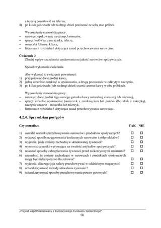 „Projekt współfinansowany z Europejskiego Funduszu Społecznego”
14
a trzecią pozostawić na talerzu,
4) po kilku godzinach lub na drugi dzień porównać ze sobą stan próbek.
Wyposażenie stanowiska pracy:
− surowce: opakowanie mrożonych owoców,
− sprzęt: lodówka, zamrażarka, talerze,
− woreczki foliowe, klipsy,
− literatura z rozdziału 6 dotycząca zasad przechowywania surowców.
Ćwiczenie 3
Zbadaj wpływ szczelności opakowania na jakość surowców spożywczych.
Sposób wykonania ćwiczenia
Aby wykonać to ćwiczenie powinieneś:
1) przygotować dwie próbki kawy,
2) jedną szczelnie zamknąć w opakowaniu, a drugą pozostawić w odkrytym naczyniu,
3) po kilku godzinach (lub na drugi dzień) ocenić aromat kawy w obu próbkach.
Wyposażenie stanowiska pracy:
− surowce: dwie próbki tego samego gatunku kawy naturalnej ziarnistej lub mielonej,
− sprzęt: szczelne opakowanie (woreczek z zamknięciem lub puszka albo słoik z zakrętką),
naczynie otwarte – miseczka lub talerzyk,
− literatura z rozdziału 6 dotycząca zasad przechowywania surowców..
4.2.4. Sprawdzian postępów
Czy potrafisz: TAK NIE
1) określić warunki przechowywania surowców i produktów spożywczych? ! !
2) wskazać sposób przygotowania konkretnych surowców i półproduktów? ! !
3) wyjaśnić, jakie zmiany zachodzą w składowanej żywności? ! !
4) wymienić czynniki wpływające na trwałość artykułów spożywczych? ! !
5) wskazać sposoby zabezpieczania żywności przed niekorzystnymi zmianami? ! !
6) uzasadnić, że zmiany zachodzące w surowcach i produktach spożywczych
mogą być niebezpieczne dla zdrowia? ! !
7) wyjaśnić, dlaczego jaja należy przechowywać w oddzielnym magazynie? ! !
8) scharakteryzować metody utrwalania żywności? ! !
9) scharakteryzować sposoby przechowywania potraw gotowych? ! !
 
