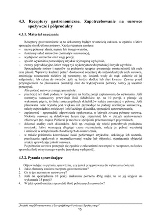 „Projekt współfinansowany z Europejskiego Funduszu Społecznego”
15
4.3. Receptury gastronomiczne. Zapotrzebowanie na surowce
spożywcze i półprodukty
4.3.1. Materiał nauczania
Receptury gastronomiczne są to dokumenty będące własnością zakładu, w oparciu o które
sporządza się określone potrawy. Każda receptura zawiera:
− nazwę potrawy, dania, napoju lub innego wyrobu,
− ilościowy skład surowców (normatyw surowcowy),
− wydajność surowców oraz wagę porcji,
− sposób wykonania pozwalający uzyskać wymaganą wydajność,
− zwroty poprodukcyjne, które mogą być wykorzystane do produkcji innych wyrobów.
Sporządzanie potraw i napojów na podstawie receptur gwarantuje powtarzalność ich cech
oraz jakość. Wprawny kucharz potrafi dostosować recepturę do indywidualnych cech surowca,
zmieniając nieznacznie niektóre jej parametry, np. dodatek wody do mąki zależnie od jej
wilgotności, lub cukru do owoców, jeśli są bardzo słodkie lub zbyt kwaśne. Zawsze przed
przystąpieniem do planowania produkcji oraz do wykonywania potrawy należy ją uważnie
przeczytać.
Aby pobrać surowce z magazynu należy:
− przeliczyć ich ilość podaną w recepturze na liczbę porcji zaplanowaną do wykonania. Jeśli
normatyw surowcowy przewiduje ilość składników np. na 10 porcji, a planuje się
wykonanie pięciu, to ilości poszczególnych składników należy zmniejszyć o połowę. Jeśli
planowana ilość wyrobu jest większa niż przewiduje to podany normatyw surowcowy,
należy odpowiednio zwiększyć ilość każdego składnika, sporządzić zapotrzebowanie,
− zaplanować i zgromadzić odpowiednie opakowania, w których zostaną pobrane surowce.
Niektóre surowce są składowane luzem (np. ziemniaki) lub w dużych opakowaniach
zbiorczych (np. mąka). Pobierać je można w specjalnie przeznaczonych pojemnikach,
− dokonać analizy cech składników. Jeśli np. znajdują się wśród potrzebnych produktów
mrożonki, które wymagają długiego czasu rozmrażania, należy je pobrać wcześniej
i umieścić w urządzeniach chłodniczych do rozmrożenia,
− w trakcie pobierania kontrolować ilości pobieranych artykułów, dokonując ich ważenia,
przeliczania opakowań o znormalizowanej wadze lub objętości, odmierzania objętości
a także sprawdzając jakość surowca.
Po pobraniu surowca postępuje się zgodnie z zaleceniami zawartymi w recepturze, na końcu
sprawdza ilość otrzymanego wyrobu (uzyskaną wydajność).
4.3.2. Pytania sprawdzające
Odpowiadając na pytania, sprawdzisz, czy jesteś przygotowany do wykonania ćwiczeń.
1. Jakie elementy zawiera receptura gastronomiczna?
2. Co to jest normatyw surowcowy?
3. Jeśli do sporządzenia 10 porcji makaronu potrzeba 450g mąki, to ile jej użyjesz do
wykonania 35 porcji?
4. W jaki sposób możesz sprawdzić ilość pobieranych surowców?
 
