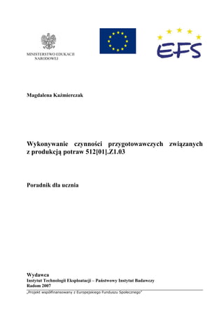 „Projekt współfinansowany z Europejskiego Funduszu Społecznego”
MINISTERSTWO EDUKACJI
NARODOWEJ
Magdalena Kaźmierczak
Wykonywanie czynności przygotowawczych związanych
z produkcją potraw 512[01].Z1.03
Poradnik dla ucznia
Wydawca
Instytut Technologii Eksploatacji – Państwowy Instytut Badawczy
Radom 2007
 