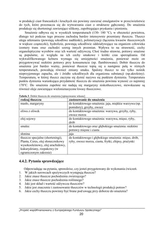 „Projekt współfinansowany z Europejskiego Funduszu Społecznego”
20
w produkcji ciast francuskich i kruchych nie powinny zawierać emulgatorów w przeciwieństwie
do tych, które przeznacza się do wytwarzania ciast o strukturze gąbczastej. Do smażenia
produkuje się shorteningi zawierające silikony, zapobiegające pryskaniu i pienieniu.
Smażenie odbywa się w wysokich temperaturach (130- 180 °C), w obecności powietrza,
dlatego też podczas tego procesu zachodzą bardzo intensywnie przemiany tłuszczu. Tłuszcz
ulega utlenianiu (powstają szkodliwe nadtlenki), polimeryzacji (łączeniu kwasów tłuszczowych
w większe cząsteczki), hydrolizie, powstają szkodliwie oddziaływujące na organizm człowieka
izomery trans oraz zachodzi szereg innych przemian. Wpływa to na strawność, cechy
organoleptyczne wyrobów oraz ich wartość odżywczą. Choć trudno strawne, potrawy smażone
są popularne, ze względu na ich cechy smakowe i krótki czas sporządzania. Od
wykwalifikowanego kelnera wymaga się umiejętności smażenia, ponieważ może on
przygotowywać niektóre potrawy przy konsumencie (np. flambirowane). Dobór tłuszczu do
smażenia jest bardzo ważny, ponieważ tłuszcze topią się a następnie palą w różnych
temperaturach, powodują również zmiany smaku. Spalony tłuszcz to nie tylko nośnik
nieprzyjemnego zapachu, ale i źródło szkodliwych dla organizmu substancji (np.akroleiny).
Temperatura, w której tłuszcz zaczyna się dymić nazywa się punktem dymienia. Temperatura
punktu dymienia warunkująca przydatność tłuszczu do smażenia powinna wynosić co najmniej
170°C. Do smażenia zupełnie nie nadają się margaryny niskotłuszczowe, niewskazane są
również oleje zawierające wielonienasycone kwasy tłuszczowe.
.
Tabela 3. Dobór tłuszczu do smażenia [opracowanie własne]
rodzaj tłuszczu zastosowanie do smażenia
masło, margaryny do kontaktowego smażenia: jaja, miękkie warzywa (np.
pomidory), grzyby, owoce
oliwa z oliwek do kontaktowego smażenia: warzywa, grzyby, ryby,
owoce morza
olej sojowy do kontaktowego smażenia: warzywa, mięso, ryby,
drób
smalec do kontaktowego oraz głębokiego smażenia: niektóre
potrawy mięsne i ciasta
słonina jaja
tłuszcze specjalne (shorteningi),
Planta, Ceres, olej słonecznikowy
wysokooleinowy, olej arachidowy,
kukurydziany, rzepakowy (w
ograniczonym zakresie)
do kontaktowego i głębokiego smażenia: mięso, drób,
ryby, owoce morza, ciasta, frytki, chipsy, prażynki
4.4.2. Pytania sprawdzające
Odpowiadając na pytania, sprawdzisz, czy jesteś przygotowany do wykonania ćwiczeń.
1. W jakich surowcach spożywczych występują tłuszcze?
2. Jakie znasz tłuszcze pochodzenia zwierzęcego?
3. Jakie znasz tłuszcze pochodzenia roślinnego?
4. Jaki jest skład i wartość odżywcza tłuszczów?
5. Jakie jest znaczenie i zastosowanie tłuszczów w technologii produkcji potraw?
6. Jakie cechy tłuszczu powinny być brane pod uwagę przy doborze do smażenia?
 