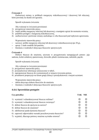 „Projekt współfinansowany z Europejskiego Funduszu Społecznego”
22
Ćwiczenie 3
Zaobserwuj zmiany w próbkach margaryny niskotłuszczowej i deserowej lub mlecznej,
które powstały na skutek ich ogrzania.
Sposób wykonania ćwiczenia
Aby wykonać to ćwiczenie powinieneś:
1) przygotować stanowisko pracy,
2) stopić próbkę margaryny mlecznej lub deserowej, a następnie ogrzać do momentu wrzenia,
3) podobnie postąpić z margaryną niskotłuszczową,
4) zaobserwować i porównać zmiany zachodzące w obu tłuszczach pod wpływem ogrzewania.
Wyposażenie stanowiska pracy:
− surowce: próbki margaryny mlecznej lub deserowej i niskotłuszczowej (po 30 g),
− sprzęt: 2 małe rondelki lub patelnie,
− literatura z rozdziału 6 dotycząca tłuszczów spożywczych.
Ćwiczenie 4
Dobierz tłuszcze do smażenia, używane w przygotowaniu następujących potraw: jaja
sadzone, kotlet schabowy panierowany, krewetki, placki ziemniaczane, naleśniki, pączki.
Sposób wykonania ćwiczenia
Aby wykonać to ćwiczenie powinieneś:
1) przygotować stanowisko pracy,
2) przeanalizować informacje umieszczone w tabeli,
3) zaproponować tłuszcze do wymienionych w temacie ćwiczenia potraw,
4) przedstawić propozycje na forum grupy (klasy) i przedyskutować z innymi uczniami.
Wyposażenie stanowiska pracy:
− tabela dotycząca doboru tłuszczów do smażenia
− literatura z rozdziału 6 dotycząca tłuszczów spożywczych.
4.4.4. Sprawdzian postępów
Czy potrafisz: TAK NIE
1) wymienić i scharakteryzować tłuszcze roślinne? ! !
2) wymienić i scharakteryzować tłuszcze zwierzęce? ! !
3) dobrać tłuszcze do spożycia na surowo? ! !
4) dobrać tłuszcze do smażenia? ! !
5) zdefiniować punkt dymienia tłuszczu? ! !
6) zapewnić odpowiednie warunki przechowywania tłuszczów? ! !
7) wyjaśnić, dlaczego potrawy smażone są trudno strawne? ! !
 
