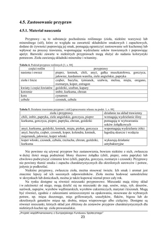 „Projekt współfinansowany z Europejskiego Funduszu Społecznego”
23
4.5. Zastosowanie przypraw
4.5.1. Materiał nauczania
Przyprawy – są to substancje pochodzenia roślinnego (zioła, niektóre warzywa) lub
mineralnego (sól), które ze względu na zawartość składników smakowych i zapachowych,
dodane do żywności poprawiają jej smak, pomagają ograniczyć zastosowanie soli kuchennej lub
wpływać na procesy trawienia, wspomagając wydzielanie soków trawiennych i poprawiając
apetyt. Barwniki zawarte w niektórych przyprawach mogą służyć do nadania kolorystyki
potrawom. Zioła zawierają składniki mineralne i witaminy.
Tabela 4. Podział przypraw roślinnych [1, s. 88]
części roślin przyprawy
nasiona i owoce pieprz, kminek, chili, anyż, gałka muszkatołowa, gorczyca,
jałowiec, kardamon wanilia, ziele angielskie, papryka
zioła i liście cząber, bazylia, tymianek, szałwia, melisa, mięta, oregano,
rozmaryn, koper, estragon
kwiaty i części kwiatów goździki, szafran, kapary
korzenie imbir, kurkuma, chrzan
kora cynamon
cebule czosnek, cebula
Tabela 5. Działanie trawienne przypraw i ziół [opracowanie własne na podst. 1, s. 88]
zioła i przyprawy działanie na układ trawienny
chili, imbir, papryka, ziele angielskie, gorczyca, pieprz wzmagają wydzielanie śliny
kurkuma, gorczyca, pieprz, papryka, chrzan, goździki pomagają w wytwarzaniu
soków żołądkowych
anyż, kurkuma, goździki, kminek, mięta, piołun, gorczyca wspomagają wydzielanie żółci
anyż, bazylia, cząber, czosnek, koper, kolendra, kminek,
majeranek, jałowiec, koper włoski
łagodzą skurcze i wzdęcia
koper włoski, czosnek, cebula, rzeżucha, chrzan, goździki,
kurkuma
wykazują działanie
antybakteryjne
Nie powinno się używać przypraw bez zastanowienia, bowiem niektóre z nich, zwłaszcza
w dużej ilości mogą podrażniać błony śluzowe żołądka (chili, pieprz, ostra papryka) lub
chwilowo podwyższyć ciśnienie krwi (chili, papryka, gorczyca, rozmaryn i czosnek). Przyprawy
nie powinny tłumić smaku i zapachu charakterystycznych dla określonych surowców i potraw,
jedynie je podkreślać.
Niektóre przyprawy, zwłaszcza zioła, można stosować świeże. Ich smak i aromat jest
znacznie lepszy od ich suszonych odpowiedników. Zioła można hodować samodzielnie
w skrzynkach lub doniczkach, można je także kupować niemal przez cały rok.
Na rynku dostępne są również mieszanki przyprawowe. Mieszanki mają różny skład
i w zależności od niego, mogą dzielić się na mieszanki do zup, sosów, mięs, ryb, deserów,
surówek, napojów, wyrobów wędliniarskich, wyrobów cukierniczych, marynat i kiszonek. Mogą
być również, zgodnie z zaleceniami umieszczonymi na opakowaniu, stosowane do wybranych
potraw, np. mięsa duszonego, mięs grillowanych, szaszłyków, flaków, bigosu lub do
określonych gatunków mięsa np. drobiu, mięsa wieprzowego albo cielęciny. Dostępne są
również mieszanki, których skład jest zbliżony do zestawów przypraw charakterystycznych dla
niektórych kuchni np. zioła prowansalskie.
 