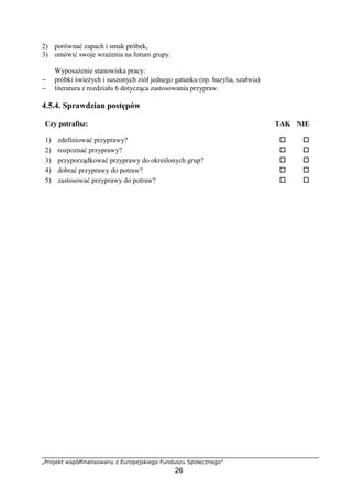 „Projekt współfinansowany z Europejskiego Funduszu Społecznego”
26
2) porównać zapach i smak próbek,
3) omówić swoje wrażenia na forum grupy.
Wyposażenie stanowiska pracy:
− próbki świeżych i suszonych ziół jednego gatunku (np. bazylia, szałwia)
− literatura z rozdziału 6 dotycząca zastosowania przypraw.
4.5.4. Sprawdzian postępów
Czy potrafisz: TAK NIE
1) zdefiniować przyprawy? ! !
2) rozpoznać przyprawy? ! !
3) przyporządkować przyprawy do określonych grup? ! !
4) dobrać przyprawy do potraw? ! !
5) zastosować przyprawy do potraw? ! !
 
